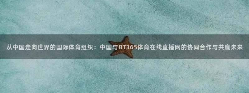 857体育直播：从中国走向世界的国际体育组织：中国与BT365体育在线直播网的协同合作与共赢未来